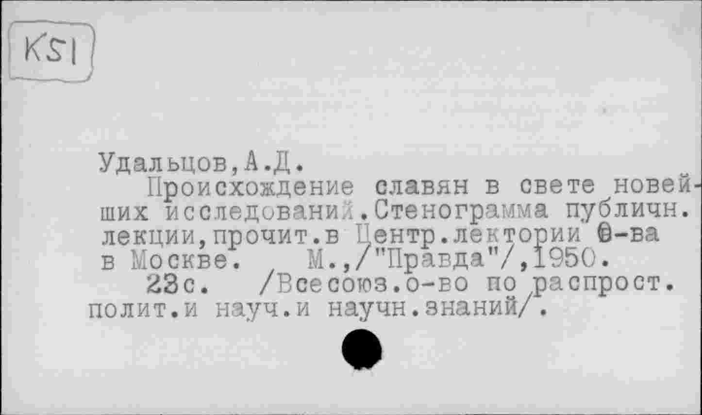 ﻿Удальцов,А.Д.
Происхождение славян в свете новей ших исследование.Стенограмма публичн. лекции,прочит.в Центр.лектории ®-ва в Москве. М.,/"Правда”/,1950.
23с. /Всесоюз.о-во по распрост. полит.и науч.и научн.знаний/.